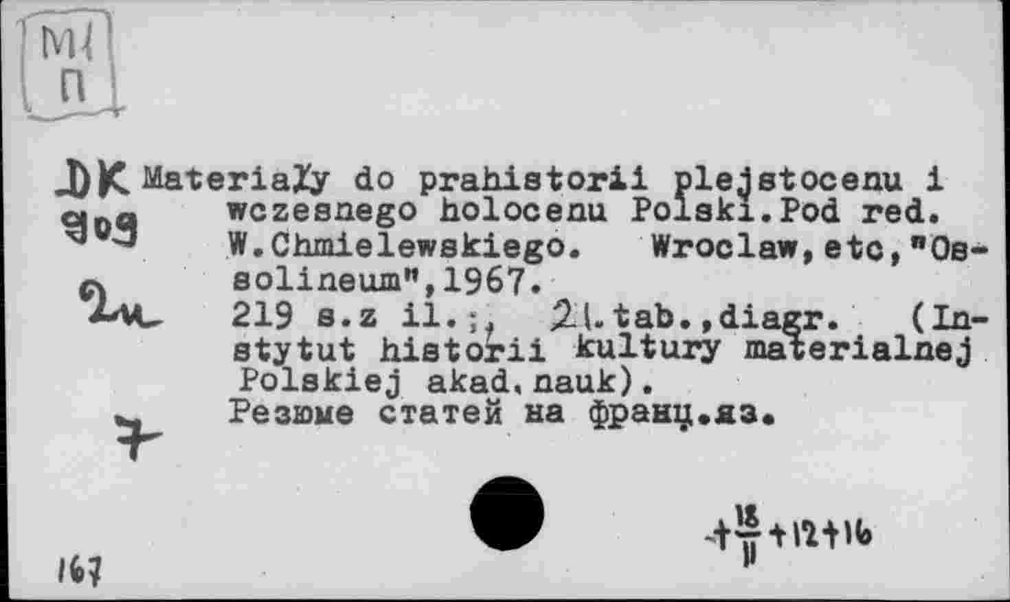 ﻿I П
g»3
-DK MateriaZy do prahletorii plejetocenu 1 qnq wczeenego holocenu Poleki.Pod red.
~ W.Chmielewekiego.	Wroclaw,etc,"Oe-
л solineum",1967.
219 s.z il.;,	2-U tab. ,diagr. (In-
stytut historii kultury materialnej Polskiej akad,nauk).
_ Резюме статей на франц.яз.
16?
-tr+iwi»
H